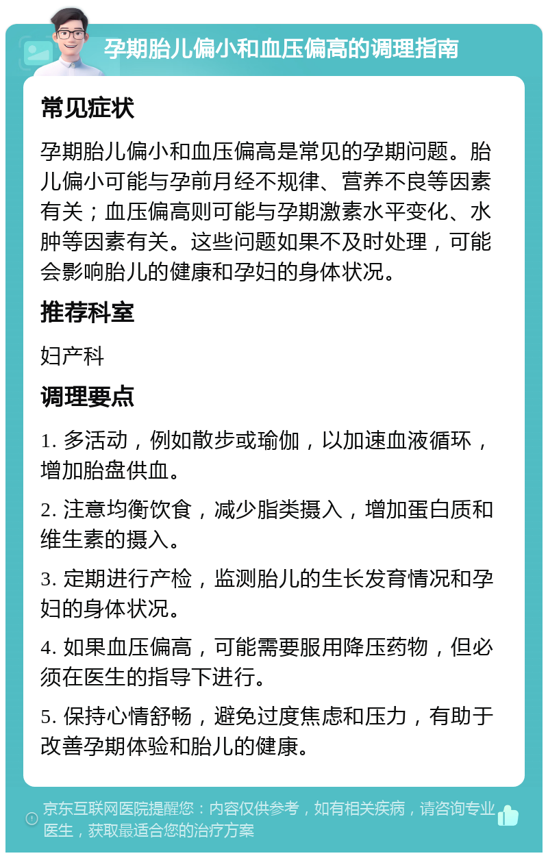 孕期胎儿偏小和血压偏高的调理指南 常见症状 孕期胎儿偏小和血压偏高是常见的孕期问题。胎儿偏小可能与孕前月经不规律、营养不良等因素有关；血压偏高则可能与孕期激素水平变化、水肿等因素有关。这些问题如果不及时处理，可能会影响胎儿的健康和孕妇的身体状况。 推荐科室 妇产科 调理要点 1. 多活动，例如散步或瑜伽，以加速血液循环，增加胎盘供血。 2. 注意均衡饮食，减少脂类摄入，增加蛋白质和维生素的摄入。 3. 定期进行产检，监测胎儿的生长发育情况和孕妇的身体状况。 4. 如果血压偏高，可能需要服用降压药物，但必须在医生的指导下进行。 5. 保持心情舒畅，避免过度焦虑和压力，有助于改善孕期体验和胎儿的健康。