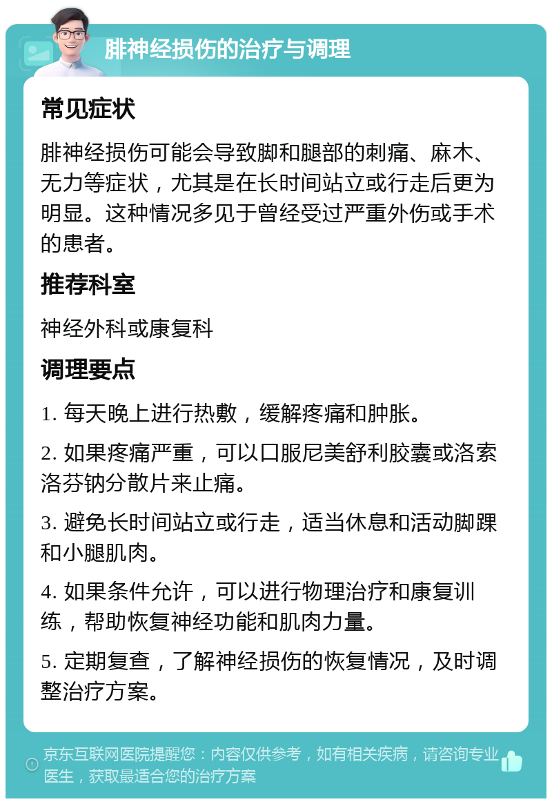 腓神经损伤的治疗与调理 常见症状 腓神经损伤可能会导致脚和腿部的刺痛、麻木、无力等症状，尤其是在长时间站立或行走后更为明显。这种情况多见于曾经受过严重外伤或手术的患者。 推荐科室 神经外科或康复科 调理要点 1. 每天晚上进行热敷，缓解疼痛和肿胀。 2. 如果疼痛严重，可以口服尼美舒利胶囊或洛索洛芬钠分散片来止痛。 3. 避免长时间站立或行走，适当休息和活动脚踝和小腿肌肉。 4. 如果条件允许，可以进行物理治疗和康复训练，帮助恢复神经功能和肌肉力量。 5. 定期复查，了解神经损伤的恢复情况，及时调整治疗方案。