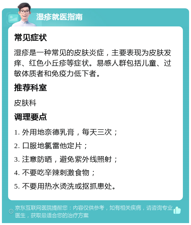 湿疹就医指南 常见症状 湿疹是一种常见的皮肤炎症，主要表现为皮肤发痒、红色小丘疹等症状。易感人群包括儿童、过敏体质者和免疫力低下者。 推荐科室 皮肤科 调理要点 1. 外用地奈德乳膏，每天三次； 2. 口服地氯雷他定片； 3. 注意防晒，避免紫外线照射； 4. 不要吃辛辣刺激食物； 5. 不要用热水烫洗或抠抓患处。