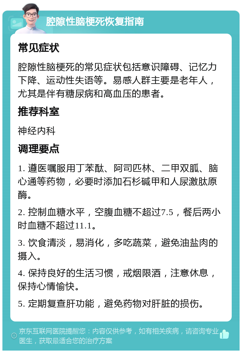 腔隙性脑梗死恢复指南 常见症状 腔隙性脑梗死的常见症状包括意识障碍、记忆力下降、运动性失语等。易感人群主要是老年人，尤其是伴有糖尿病和高血压的患者。 推荐科室 神经内科 调理要点 1. 遵医嘱服用丁苯酞、阿司匹林、二甲双胍、脑心通等药物，必要时添加石杉碱甲和人尿激肽原酶。 2. 控制血糖水平，空腹血糖不超过7.5，餐后两小时血糖不超过11.1。 3. 饮食清淡，易消化，多吃蔬菜，避免油盐肉的摄入。 4. 保持良好的生活习惯，戒烟限酒，注意休息，保持心情愉快。 5. 定期复查肝功能，避免药物对肝脏的损伤。