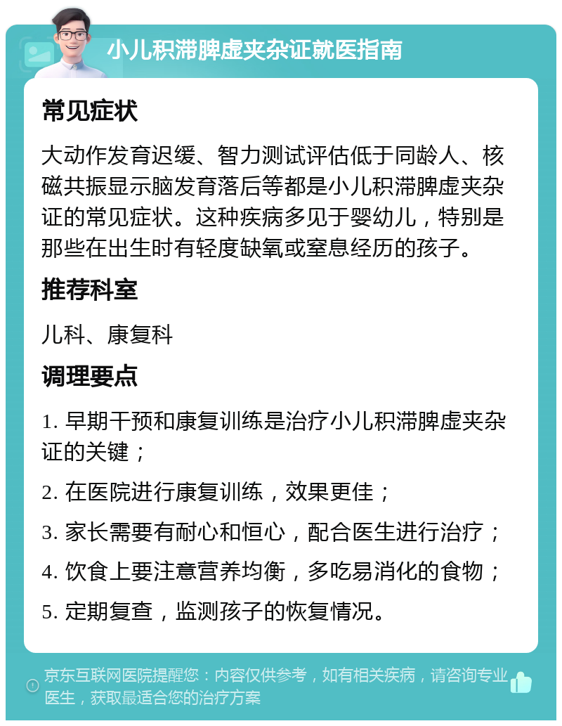 小儿积滞脾虚夹杂证就医指南 常见症状 大动作发育迟缓、智力测试评估低于同龄人、核磁共振显示脑发育落后等都是小儿积滞脾虚夹杂证的常见症状。这种疾病多见于婴幼儿，特别是那些在出生时有轻度缺氧或窒息经历的孩子。 推荐科室 儿科、康复科 调理要点 1. 早期干预和康复训练是治疗小儿积滞脾虚夹杂证的关键； 2. 在医院进行康复训练，效果更佳； 3. 家长需要有耐心和恒心，配合医生进行治疗； 4. 饮食上要注意营养均衡，多吃易消化的食物； 5. 定期复查，监测孩子的恢复情况。