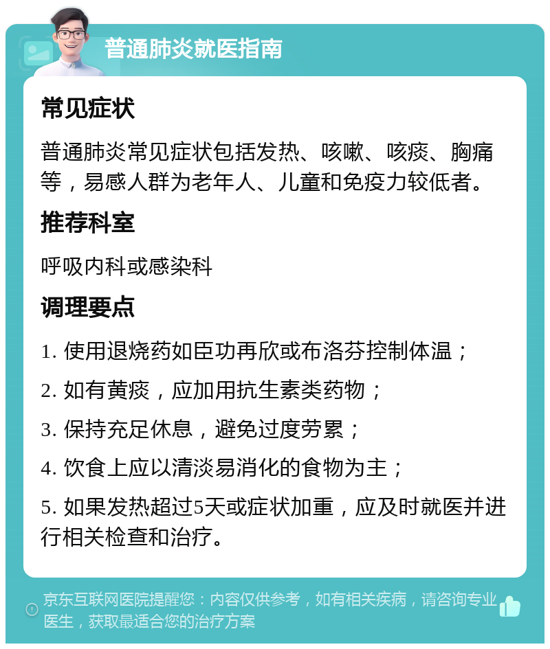 普通肺炎就医指南 常见症状 普通肺炎常见症状包括发热、咳嗽、咳痰、胸痛等，易感人群为老年人、儿童和免疫力较低者。 推荐科室 呼吸内科或感染科 调理要点 1. 使用退烧药如臣功再欣或布洛芬控制体温； 2. 如有黄痰，应加用抗生素类药物； 3. 保持充足休息，避免过度劳累； 4. 饮食上应以清淡易消化的食物为主； 5. 如果发热超过5天或症状加重，应及时就医并进行相关检查和治疗。