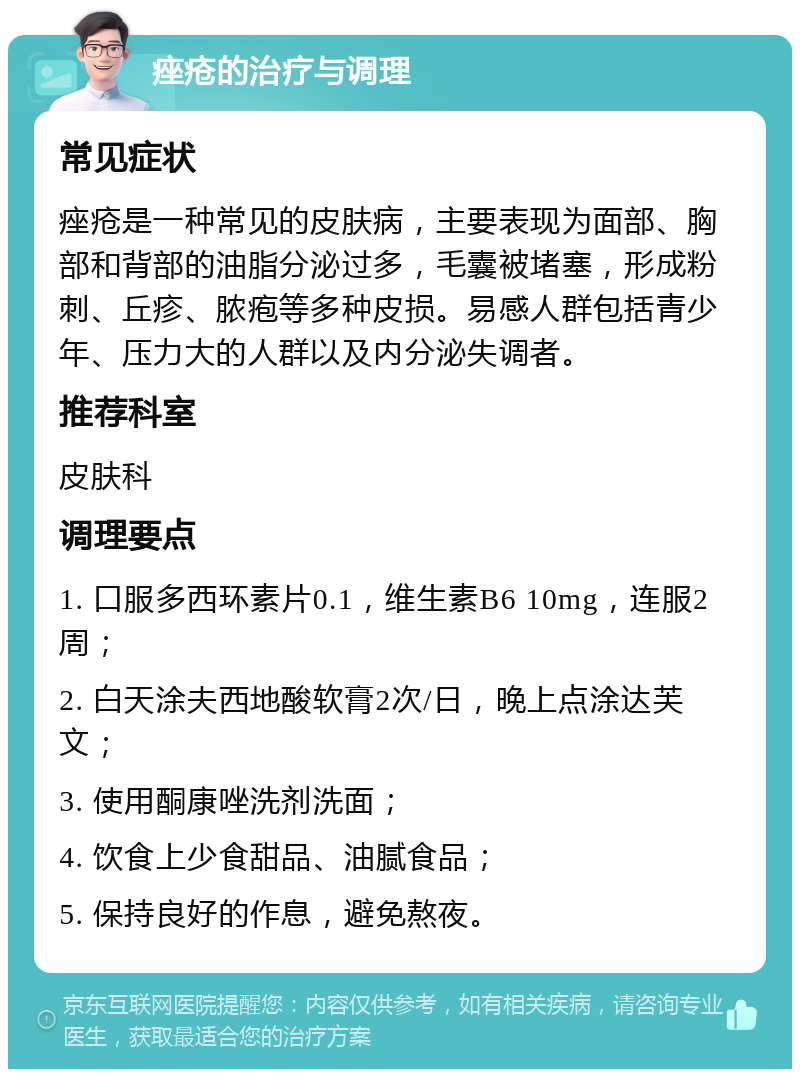 痤疮的治疗与调理 常见症状 痤疮是一种常见的皮肤病，主要表现为面部、胸部和背部的油脂分泌过多，毛囊被堵塞，形成粉刺、丘疹、脓疱等多种皮损。易感人群包括青少年、压力大的人群以及内分泌失调者。 推荐科室 皮肤科 调理要点 1. 口服多西环素片0.1，维生素B6 10mg，连服2周； 2. 白天涂夫西地酸软膏2次/日，晚上点涂达芙文； 3. 使用酮康唑洗剂洗面； 4. 饮食上少食甜品、油腻食品； 5. 保持良好的作息，避免熬夜。