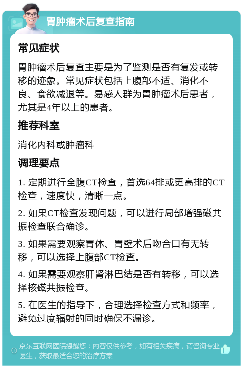 胃肿瘤术后复查指南 常见症状 胃肿瘤术后复查主要是为了监测是否有复发或转移的迹象。常见症状包括上腹部不适、消化不良、食欲减退等。易感人群为胃肿瘤术后患者，尤其是4年以上的患者。 推荐科室 消化内科或肿瘤科 调理要点 1. 定期进行全腹CT检查，首选64排或更高排的CT检查，速度快，清晰一点。 2. 如果CT检查发现问题，可以进行局部增强磁共振检查联合确诊。 3. 如果需要观察胃体、胃壁术后吻合口有无转移，可以选择上腹部CT检查。 4. 如果需要观察肝肾淋巴结是否有转移，可以选择核磁共振检查。 5. 在医生的指导下，合理选择检查方式和频率，避免过度辐射的同时确保不漏诊。