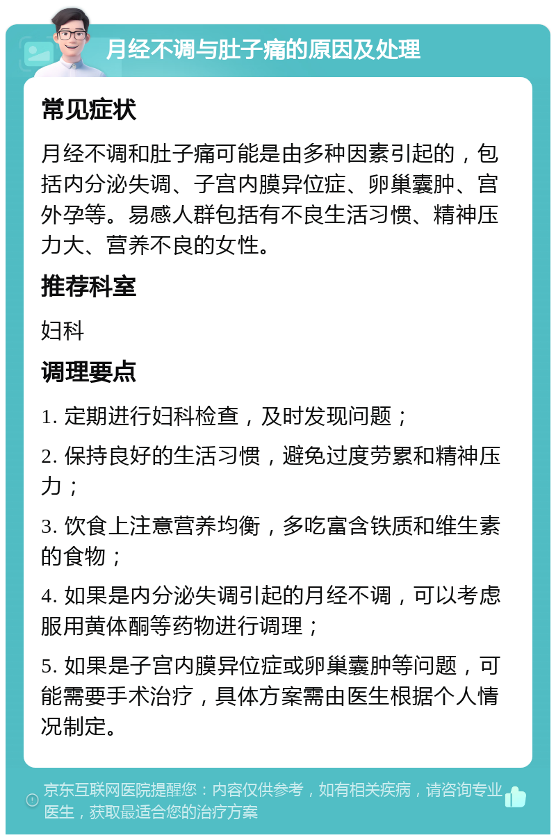 月经不调与肚子痛的原因及处理 常见症状 月经不调和肚子痛可能是由多种因素引起的，包括内分泌失调、子宫内膜异位症、卵巢囊肿、宫外孕等。易感人群包括有不良生活习惯、精神压力大、营养不良的女性。 推荐科室 妇科 调理要点 1. 定期进行妇科检查，及时发现问题； 2. 保持良好的生活习惯，避免过度劳累和精神压力； 3. 饮食上注意营养均衡，多吃富含铁质和维生素的食物； 4. 如果是内分泌失调引起的月经不调，可以考虑服用黄体酮等药物进行调理； 5. 如果是子宫内膜异位症或卵巢囊肿等问题，可能需要手术治疗，具体方案需由医生根据个人情况制定。