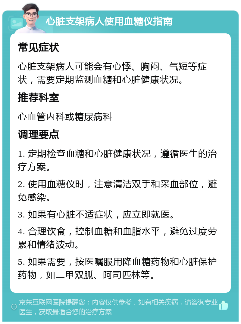 心脏支架病人使用血糖仪指南 常见症状 心脏支架病人可能会有心悸、胸闷、气短等症状，需要定期监测血糖和心脏健康状况。 推荐科室 心血管内科或糖尿病科 调理要点 1. 定期检查血糖和心脏健康状况，遵循医生的治疗方案。 2. 使用血糖仪时，注意清洁双手和采血部位，避免感染。 3. 如果有心脏不适症状，应立即就医。 4. 合理饮食，控制血糖和血脂水平，避免过度劳累和情绪波动。 5. 如果需要，按医嘱服用降血糖药物和心脏保护药物，如二甲双胍、阿司匹林等。