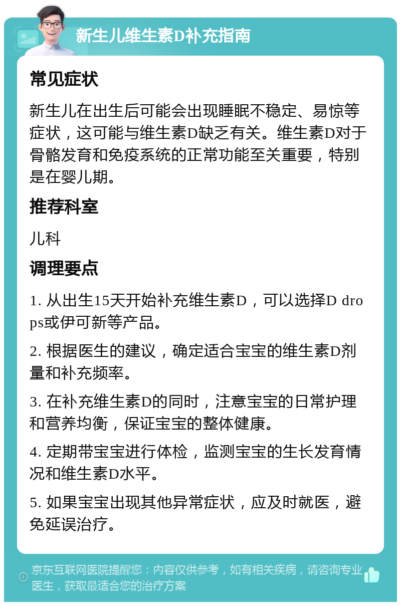 新生儿维生素D补充指南 常见症状 新生儿在出生后可能会出现睡眠不稳定、易惊等症状，这可能与维生素D缺乏有关。维生素D对于骨骼发育和免疫系统的正常功能至关重要，特别是在婴儿期。 推荐科室 儿科 调理要点 1. 从出生15天开始补充维生素D，可以选择D drops或伊可新等产品。 2. 根据医生的建议，确定适合宝宝的维生素D剂量和补充频率。 3. 在补充维生素D的同时，注意宝宝的日常护理和营养均衡，保证宝宝的整体健康。 4. 定期带宝宝进行体检，监测宝宝的生长发育情况和维生素D水平。 5. 如果宝宝出现其他异常症状，应及时就医，避免延误治疗。