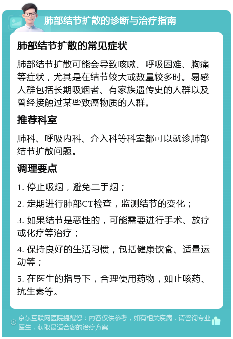 肺部结节扩散的诊断与治疗指南 肺部结节扩散的常见症状 肺部结节扩散可能会导致咳嗽、呼吸困难、胸痛等症状，尤其是在结节较大或数量较多时。易感人群包括长期吸烟者、有家族遗传史的人群以及曾经接触过某些致癌物质的人群。 推荐科室 肺科、呼吸内科、介入科等科室都可以就诊肺部结节扩散问题。 调理要点 1. 停止吸烟，避免二手烟； 2. 定期进行肺部CT检查，监测结节的变化； 3. 如果结节是恶性的，可能需要进行手术、放疗或化疗等治疗； 4. 保持良好的生活习惯，包括健康饮食、适量运动等； 5. 在医生的指导下，合理使用药物，如止咳药、抗生素等。