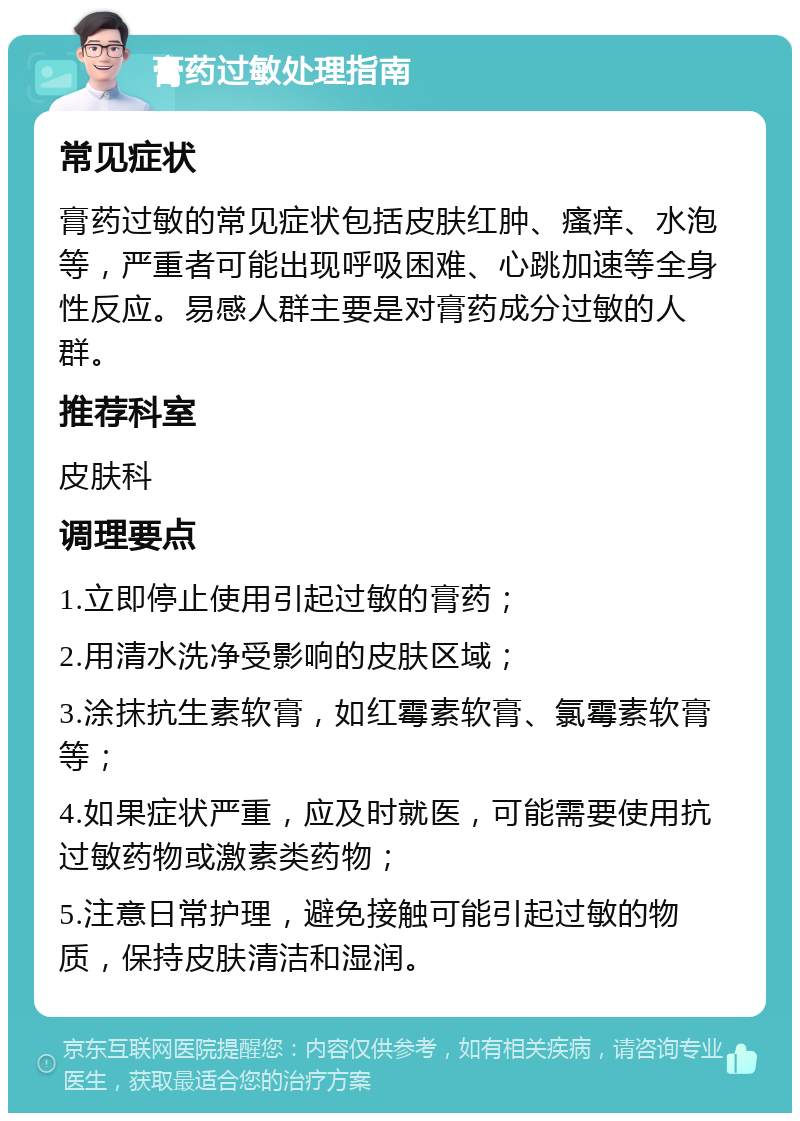 膏药过敏处理指南 常见症状 膏药过敏的常见症状包括皮肤红肿、瘙痒、水泡等，严重者可能出现呼吸困难、心跳加速等全身性反应。易感人群主要是对膏药成分过敏的人群。 推荐科室 皮肤科 调理要点 1.立即停止使用引起过敏的膏药； 2.用清水洗净受影响的皮肤区域； 3.涂抹抗生素软膏，如红霉素软膏、氯霉素软膏等； 4.如果症状严重，应及时就医，可能需要使用抗过敏药物或激素类药物； 5.注意日常护理，避免接触可能引起过敏的物质，保持皮肤清洁和湿润。