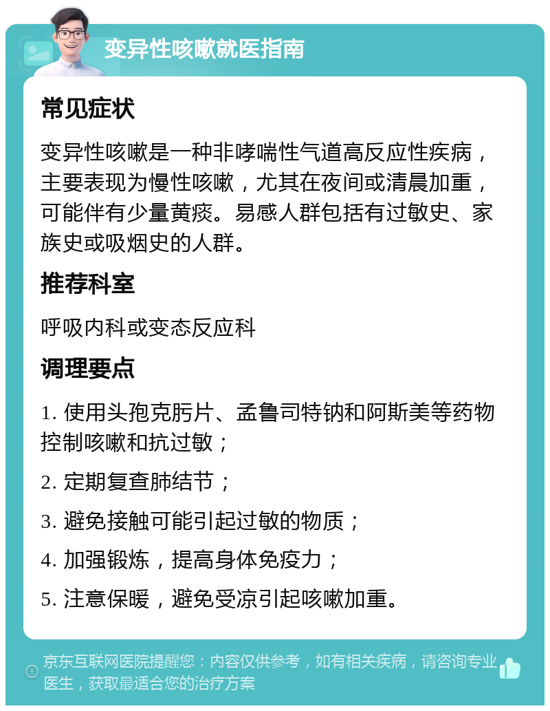 变异性咳嗽就医指南 常见症状 变异性咳嗽是一种非哮喘性气道高反应性疾病，主要表现为慢性咳嗽，尤其在夜间或清晨加重，可能伴有少量黄痰。易感人群包括有过敏史、家族史或吸烟史的人群。 推荐科室 呼吸内科或变态反应科 调理要点 1. 使用头孢克肟片、孟鲁司特钠和阿斯美等药物控制咳嗽和抗过敏； 2. 定期复查肺结节； 3. 避免接触可能引起过敏的物质； 4. 加强锻炼，提高身体免疫力； 5. 注意保暖，避免受凉引起咳嗽加重。