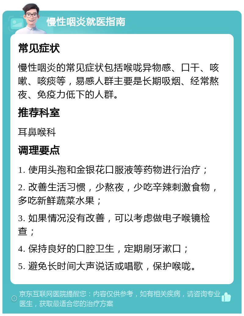 慢性咽炎就医指南 常见症状 慢性咽炎的常见症状包括喉咙异物感、口干、咳嗽、咳痰等，易感人群主要是长期吸烟、经常熬夜、免疫力低下的人群。 推荐科室 耳鼻喉科 调理要点 1. 使用头孢和金银花口服液等药物进行治疗； 2. 改善生活习惯，少熬夜，少吃辛辣刺激食物，多吃新鲜蔬菜水果； 3. 如果情况没有改善，可以考虑做电子喉镜检查； 4. 保持良好的口腔卫生，定期刷牙漱口； 5. 避免长时间大声说话或唱歌，保护喉咙。