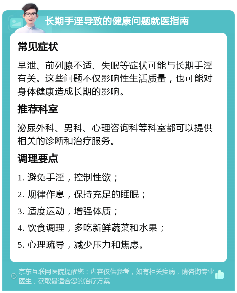 长期手淫导致的健康问题就医指南 常见症状 早泄、前列腺不适、失眠等症状可能与长期手淫有关。这些问题不仅影响性生活质量，也可能对身体健康造成长期的影响。 推荐科室 泌尿外科、男科、心理咨询科等科室都可以提供相关的诊断和治疗服务。 调理要点 1. 避免手淫，控制性欲； 2. 规律作息，保持充足的睡眠； 3. 适度运动，增强体质； 4. 饮食调理，多吃新鲜蔬菜和水果； 5. 心理疏导，减少压力和焦虑。