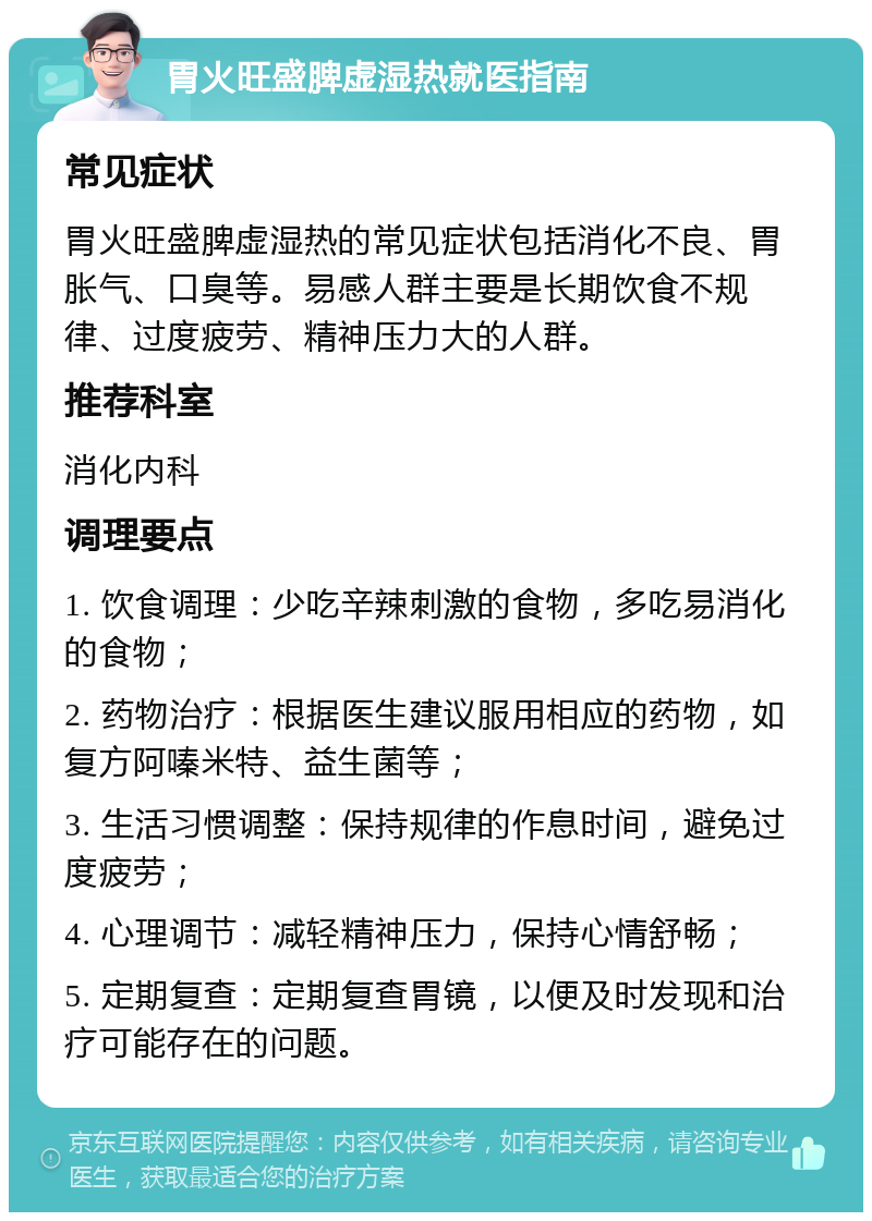 胃火旺盛脾虚湿热就医指南 常见症状 胃火旺盛脾虚湿热的常见症状包括消化不良、胃胀气、口臭等。易感人群主要是长期饮食不规律、过度疲劳、精神压力大的人群。 推荐科室 消化内科 调理要点 1. 饮食调理：少吃辛辣刺激的食物，多吃易消化的食物； 2. 药物治疗：根据医生建议服用相应的药物，如复方阿嗪米特、益生菌等； 3. 生活习惯调整：保持规律的作息时间，避免过度疲劳； 4. 心理调节：减轻精神压力，保持心情舒畅； 5. 定期复查：定期复查胃镜，以便及时发现和治疗可能存在的问题。