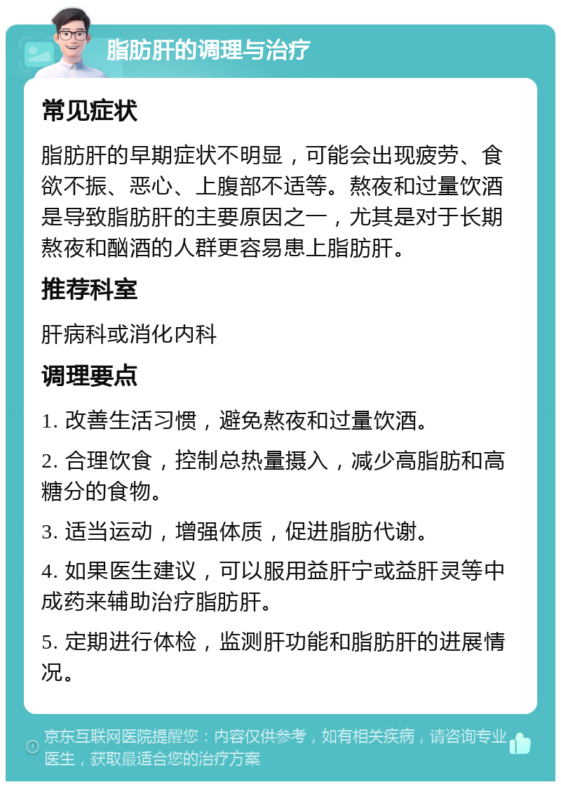 脂肪肝的调理与治疗 常见症状 脂肪肝的早期症状不明显，可能会出现疲劳、食欲不振、恶心、上腹部不适等。熬夜和过量饮酒是导致脂肪肝的主要原因之一，尤其是对于长期熬夜和酗酒的人群更容易患上脂肪肝。 推荐科室 肝病科或消化内科 调理要点 1. 改善生活习惯，避免熬夜和过量饮酒。 2. 合理饮食，控制总热量摄入，减少高脂肪和高糖分的食物。 3. 适当运动，增强体质，促进脂肪代谢。 4. 如果医生建议，可以服用益肝宁或益肝灵等中成药来辅助治疗脂肪肝。 5. 定期进行体检，监测肝功能和脂肪肝的进展情况。