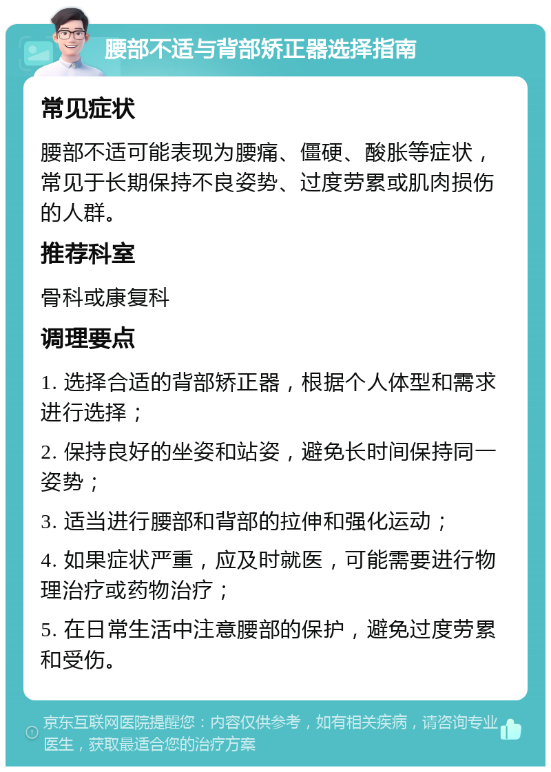 腰部不适与背部矫正器选择指南 常见症状 腰部不适可能表现为腰痛、僵硬、酸胀等症状，常见于长期保持不良姿势、过度劳累或肌肉损伤的人群。 推荐科室 骨科或康复科 调理要点 1. 选择合适的背部矫正器，根据个人体型和需求进行选择； 2. 保持良好的坐姿和站姿，避免长时间保持同一姿势； 3. 适当进行腰部和背部的拉伸和强化运动； 4. 如果症状严重，应及时就医，可能需要进行物理治疗或药物治疗； 5. 在日常生活中注意腰部的保护，避免过度劳累和受伤。