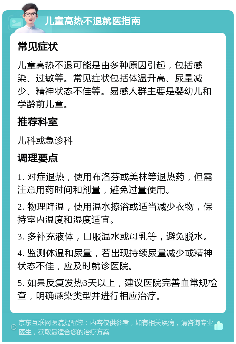 儿童高热不退就医指南 常见症状 儿童高热不退可能是由多种原因引起，包括感染、过敏等。常见症状包括体温升高、尿量减少、精神状态不佳等。易感人群主要是婴幼儿和学龄前儿童。 推荐科室 儿科或急诊科 调理要点 1. 对症退热，使用布洛芬或美林等退热药，但需注意用药时间和剂量，避免过量使用。 2. 物理降温，使用温水擦浴或适当减少衣物，保持室内温度和湿度适宜。 3. 多补充液体，口服温水或母乳等，避免脱水。 4. 监测体温和尿量，若出现持续尿量减少或精神状态不佳，应及时就诊医院。 5. 如果反复发热3天以上，建议医院完善血常规检查，明确感染类型并进行相应治疗。