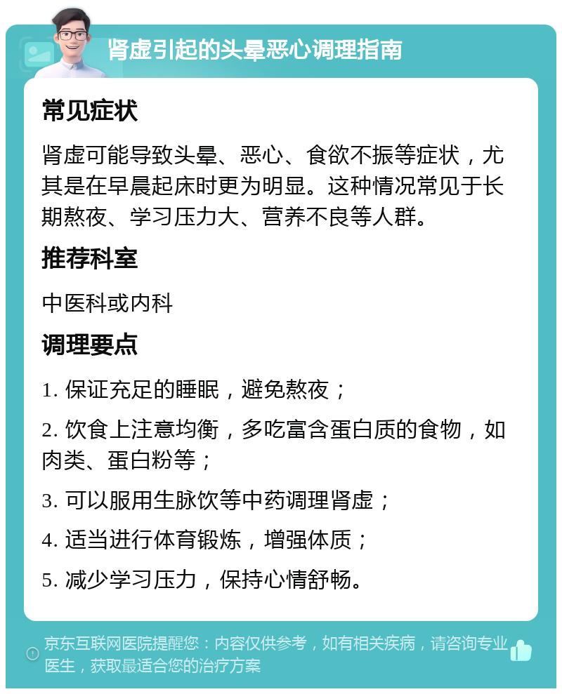 肾虚引起的头晕恶心调理指南 常见症状 肾虚可能导致头晕、恶心、食欲不振等症状，尤其是在早晨起床时更为明显。这种情况常见于长期熬夜、学习压力大、营养不良等人群。 推荐科室 中医科或内科 调理要点 1. 保证充足的睡眠，避免熬夜； 2. 饮食上注意均衡，多吃富含蛋白质的食物，如肉类、蛋白粉等； 3. 可以服用生脉饮等中药调理肾虚； 4. 适当进行体育锻炼，增强体质； 5. 减少学习压力，保持心情舒畅。