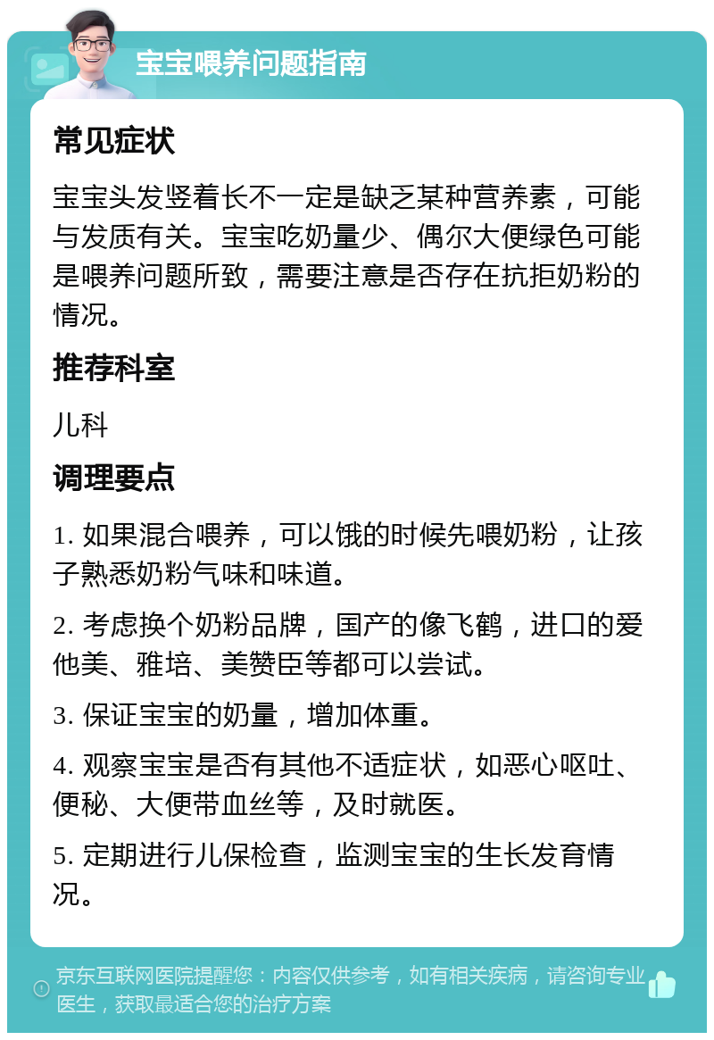 宝宝喂养问题指南 常见症状 宝宝头发竖着长不一定是缺乏某种营养素，可能与发质有关。宝宝吃奶量少、偶尔大便绿色可能是喂养问题所致，需要注意是否存在抗拒奶粉的情况。 推荐科室 儿科 调理要点 1. 如果混合喂养，可以饿的时候先喂奶粉，让孩子熟悉奶粉气味和味道。 2. 考虑换个奶粉品牌，国产的像飞鹤，进口的爱他美、雅培、美赞臣等都可以尝试。 3. 保证宝宝的奶量，增加体重。 4. 观察宝宝是否有其他不适症状，如恶心呕吐、便秘、大便带血丝等，及时就医。 5. 定期进行儿保检查，监测宝宝的生长发育情况。