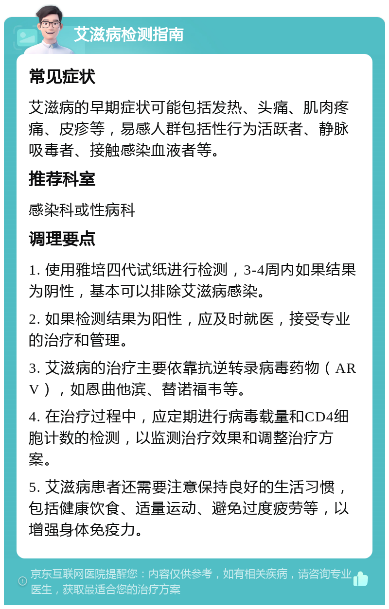 艾滋病检测指南 常见症状 艾滋病的早期症状可能包括发热、头痛、肌肉疼痛、皮疹等，易感人群包括性行为活跃者、静脉吸毒者、接触感染血液者等。 推荐科室 感染科或性病科 调理要点 1. 使用雅培四代试纸进行检测，3-4周内如果结果为阴性，基本可以排除艾滋病感染。 2. 如果检测结果为阳性，应及时就医，接受专业的治疗和管理。 3. 艾滋病的治疗主要依靠抗逆转录病毒药物（ARV），如恩曲他滨、替诺福韦等。 4. 在治疗过程中，应定期进行病毒载量和CD4细胞计数的检测，以监测治疗效果和调整治疗方案。 5. 艾滋病患者还需要注意保持良好的生活习惯，包括健康饮食、适量运动、避免过度疲劳等，以增强身体免疫力。