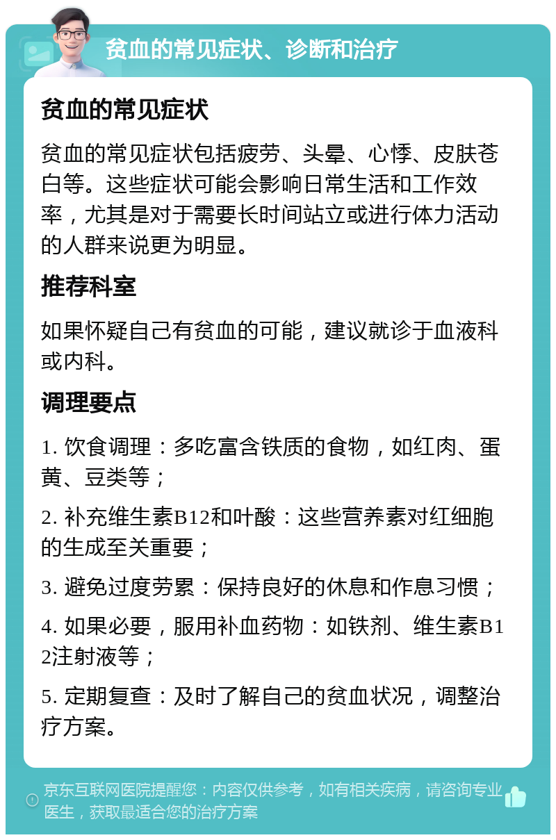 贫血的常见症状、诊断和治疗 贫血的常见症状 贫血的常见症状包括疲劳、头晕、心悸、皮肤苍白等。这些症状可能会影响日常生活和工作效率，尤其是对于需要长时间站立或进行体力活动的人群来说更为明显。 推荐科室 如果怀疑自己有贫血的可能，建议就诊于血液科或内科。 调理要点 1. 饮食调理：多吃富含铁质的食物，如红肉、蛋黄、豆类等； 2. 补充维生素B12和叶酸：这些营养素对红细胞的生成至关重要； 3. 避免过度劳累：保持良好的休息和作息习惯； 4. 如果必要，服用补血药物：如铁剂、维生素B12注射液等； 5. 定期复查：及时了解自己的贫血状况，调整治疗方案。