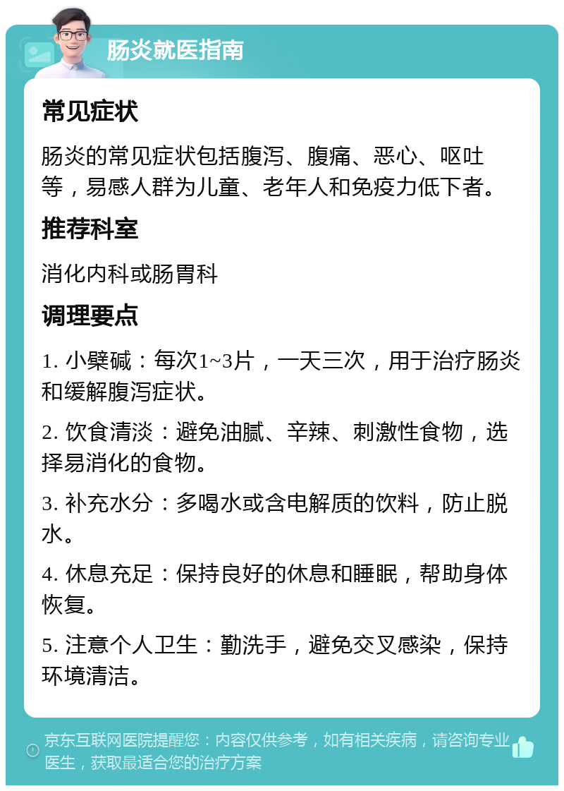 肠炎就医指南 常见症状 肠炎的常见症状包括腹泻、腹痛、恶心、呕吐等，易感人群为儿童、老年人和免疫力低下者。 推荐科室 消化内科或肠胃科 调理要点 1. 小檗碱：每次1~3片，一天三次，用于治疗肠炎和缓解腹泻症状。 2. 饮食清淡：避免油腻、辛辣、刺激性食物，选择易消化的食物。 3. 补充水分：多喝水或含电解质的饮料，防止脱水。 4. 休息充足：保持良好的休息和睡眠，帮助身体恢复。 5. 注意个人卫生：勤洗手，避免交叉感染，保持环境清洁。