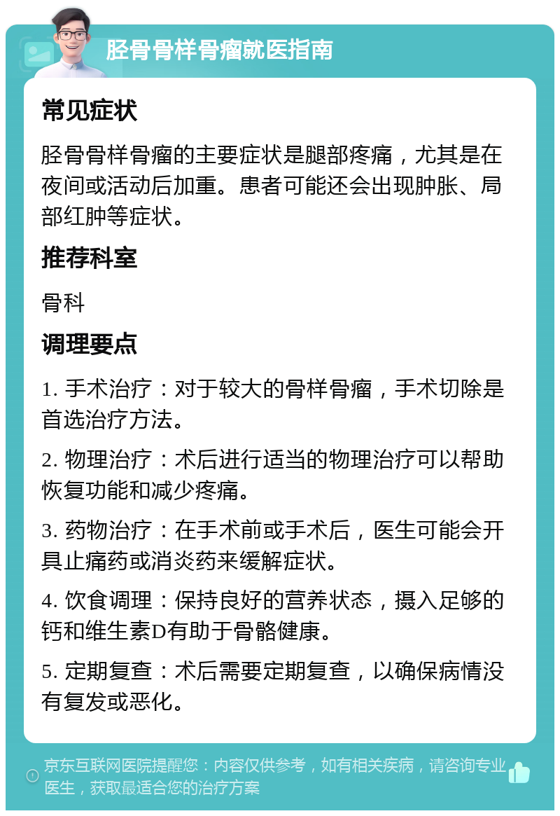 胫骨骨样骨瘤就医指南 常见症状 胫骨骨样骨瘤的主要症状是腿部疼痛，尤其是在夜间或活动后加重。患者可能还会出现肿胀、局部红肿等症状。 推荐科室 骨科 调理要点 1. 手术治疗：对于较大的骨样骨瘤，手术切除是首选治疗方法。 2. 物理治疗：术后进行适当的物理治疗可以帮助恢复功能和减少疼痛。 3. 药物治疗：在手术前或手术后，医生可能会开具止痛药或消炎药来缓解症状。 4. 饮食调理：保持良好的营养状态，摄入足够的钙和维生素D有助于骨骼健康。 5. 定期复查：术后需要定期复查，以确保病情没有复发或恶化。