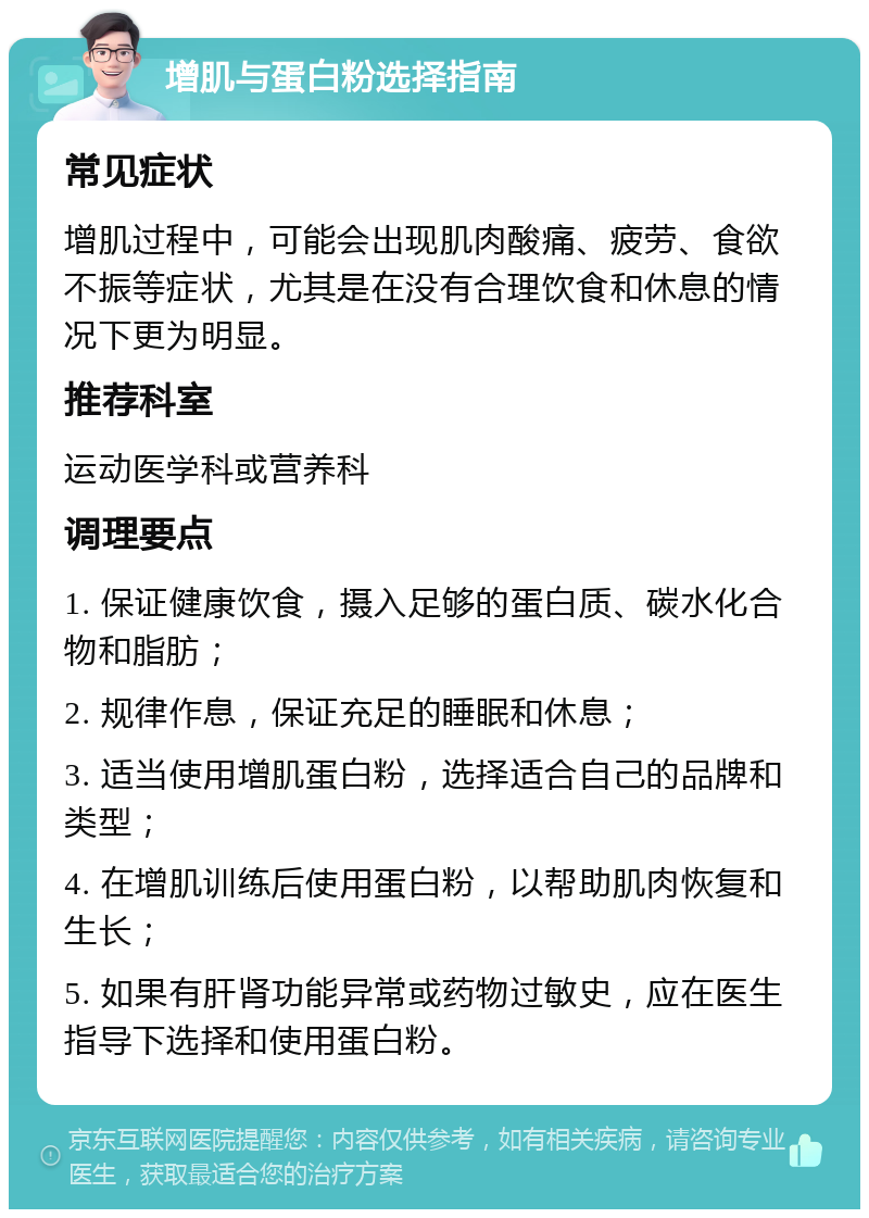 增肌与蛋白粉选择指南 常见症状 增肌过程中，可能会出现肌肉酸痛、疲劳、食欲不振等症状，尤其是在没有合理饮食和休息的情况下更为明显。 推荐科室 运动医学科或营养科 调理要点 1. 保证健康饮食，摄入足够的蛋白质、碳水化合物和脂肪； 2. 规律作息，保证充足的睡眠和休息； 3. 适当使用增肌蛋白粉，选择适合自己的品牌和类型； 4. 在增肌训练后使用蛋白粉，以帮助肌肉恢复和生长； 5. 如果有肝肾功能异常或药物过敏史，应在医生指导下选择和使用蛋白粉。