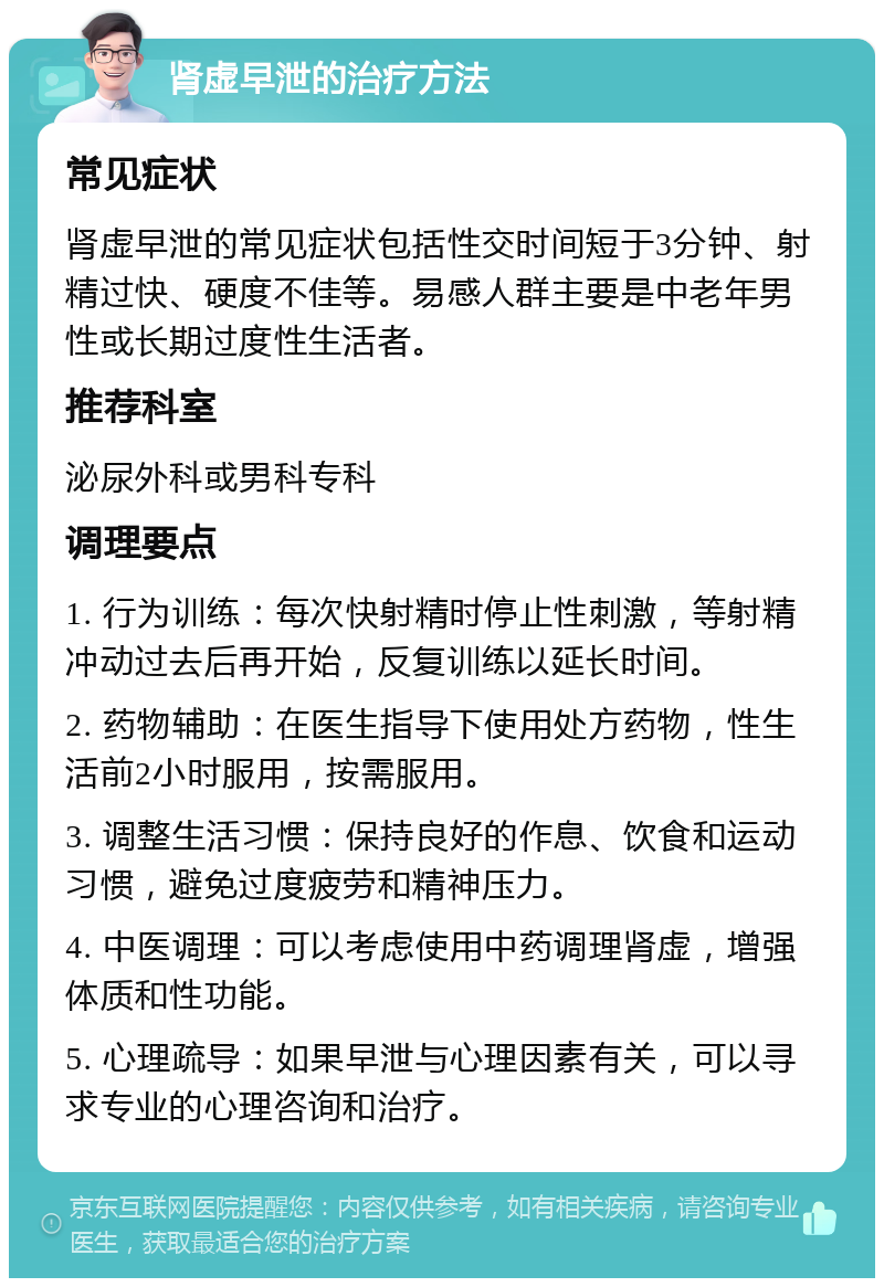 肾虚早泄的治疗方法 常见症状 肾虚早泄的常见症状包括性交时间短于3分钟、射精过快、硬度不佳等。易感人群主要是中老年男性或长期过度性生活者。 推荐科室 泌尿外科或男科专科 调理要点 1. 行为训练：每次快射精时停止性刺激，等射精冲动过去后再开始，反复训练以延长时间。 2. 药物辅助：在医生指导下使用处方药物，性生活前2小时服用，按需服用。 3. 调整生活习惯：保持良好的作息、饮食和运动习惯，避免过度疲劳和精神压力。 4. 中医调理：可以考虑使用中药调理肾虚，增强体质和性功能。 5. 心理疏导：如果早泄与心理因素有关，可以寻求专业的心理咨询和治疗。