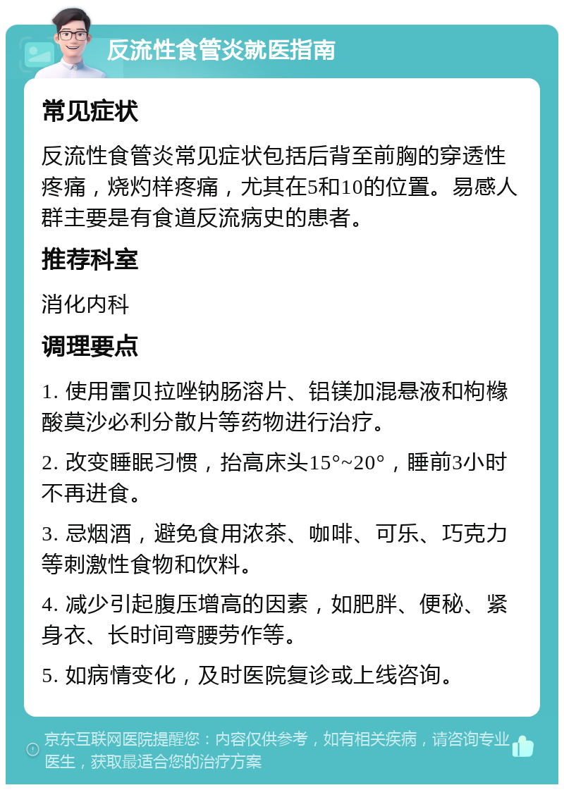 反流性食管炎就医指南 常见症状 反流性食管炎常见症状包括后背至前胸的穿透性疼痛，烧灼样疼痛，尤其在5和10的位置。易感人群主要是有食道反流病史的患者。 推荐科室 消化内科 调理要点 1. 使用雷贝拉唑钠肠溶片、铝镁加混悬液和枸橼酸莫沙必利分散片等药物进行治疗。 2. 改变睡眠习惯，抬高床头15°~20°，睡前3小时不再进食。 3. 忌烟酒，避免食用浓茶、咖啡、可乐、巧克力等刺激性食物和饮料。 4. 减少引起腹压增高的因素，如肥胖、便秘、紧身衣、长时间弯腰劳作等。 5. 如病情变化，及时医院复诊或上线咨询。