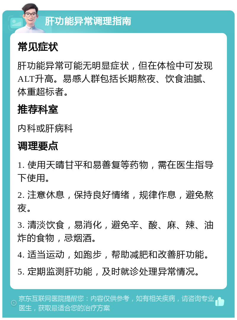 肝功能异常调理指南 常见症状 肝功能异常可能无明显症状，但在体检中可发现ALT升高。易感人群包括长期熬夜、饮食油腻、体重超标者。 推荐科室 内科或肝病科 调理要点 1. 使用天晴甘平和易善复等药物，需在医生指导下使用。 2. 注意休息，保持良好情绪，规律作息，避免熬夜。 3. 清淡饮食，易消化，避免辛、酸、麻、辣、油炸的食物，忌烟酒。 4. 适当运动，如跑步，帮助减肥和改善肝功能。 5. 定期监测肝功能，及时就诊处理异常情况。