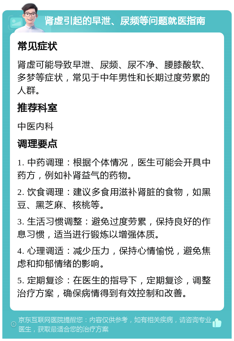 肾虚引起的早泄、尿频等问题就医指南 常见症状 肾虚可能导致早泄、尿频、尿不净、腰膝酸软、多梦等症状，常见于中年男性和长期过度劳累的人群。 推荐科室 中医内科 调理要点 1. 中药调理：根据个体情况，医生可能会开具中药方，例如补肾益气的药物。 2. 饮食调理：建议多食用滋补肾脏的食物，如黑豆、黑芝麻、核桃等。 3. 生活习惯调整：避免过度劳累，保持良好的作息习惯，适当进行锻炼以增强体质。 4. 心理调适：减少压力，保持心情愉悦，避免焦虑和抑郁情绪的影响。 5. 定期复诊：在医生的指导下，定期复诊，调整治疗方案，确保病情得到有效控制和改善。