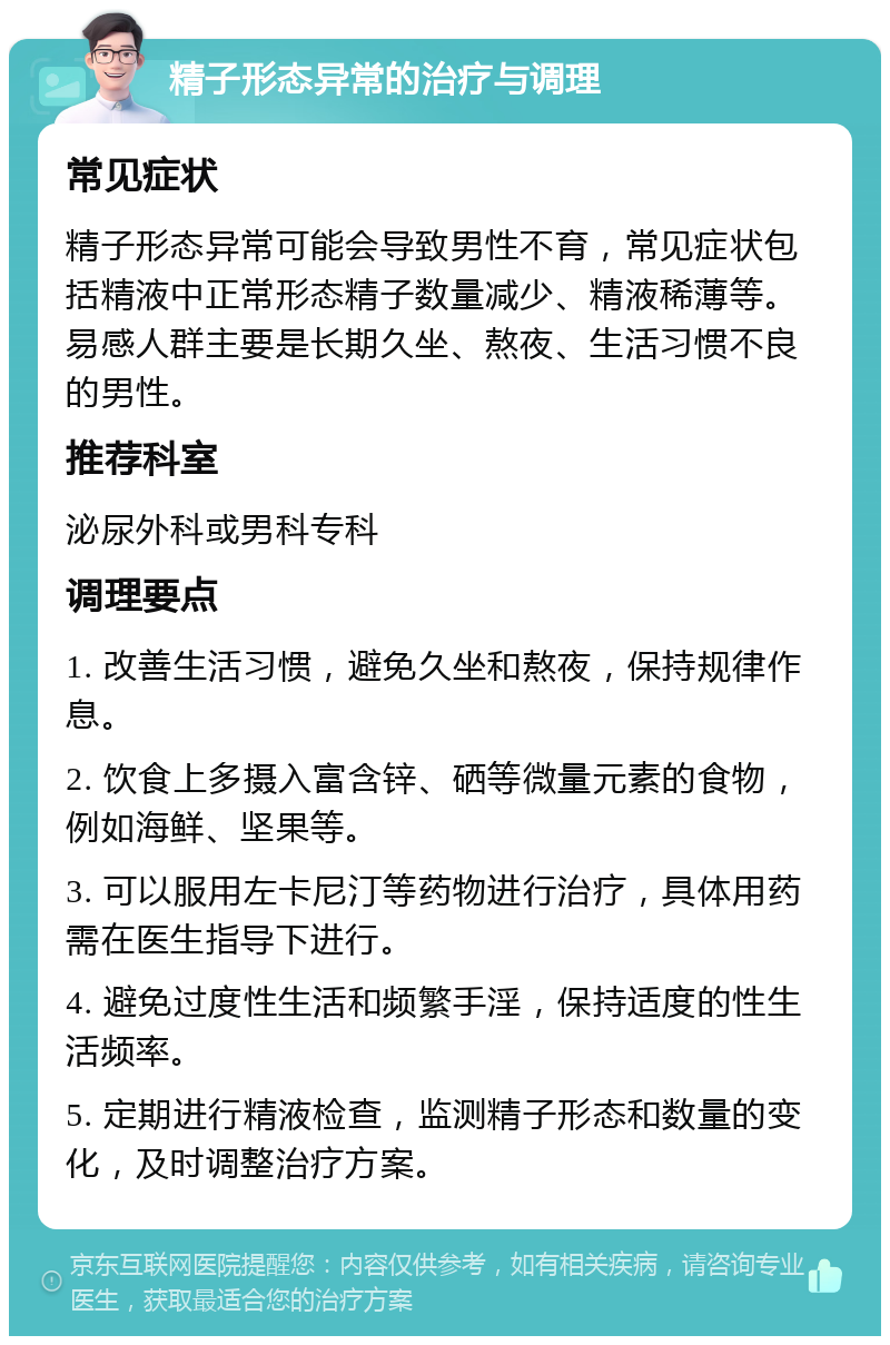 精子形态异常的治疗与调理 常见症状 精子形态异常可能会导致男性不育，常见症状包括精液中正常形态精子数量减少、精液稀薄等。易感人群主要是长期久坐、熬夜、生活习惯不良的男性。 推荐科室 泌尿外科或男科专科 调理要点 1. 改善生活习惯，避免久坐和熬夜，保持规律作息。 2. 饮食上多摄入富含锌、硒等微量元素的食物，例如海鲜、坚果等。 3. 可以服用左卡尼汀等药物进行治疗，具体用药需在医生指导下进行。 4. 避免过度性生活和频繁手淫，保持适度的性生活频率。 5. 定期进行精液检查，监测精子形态和数量的变化，及时调整治疗方案。