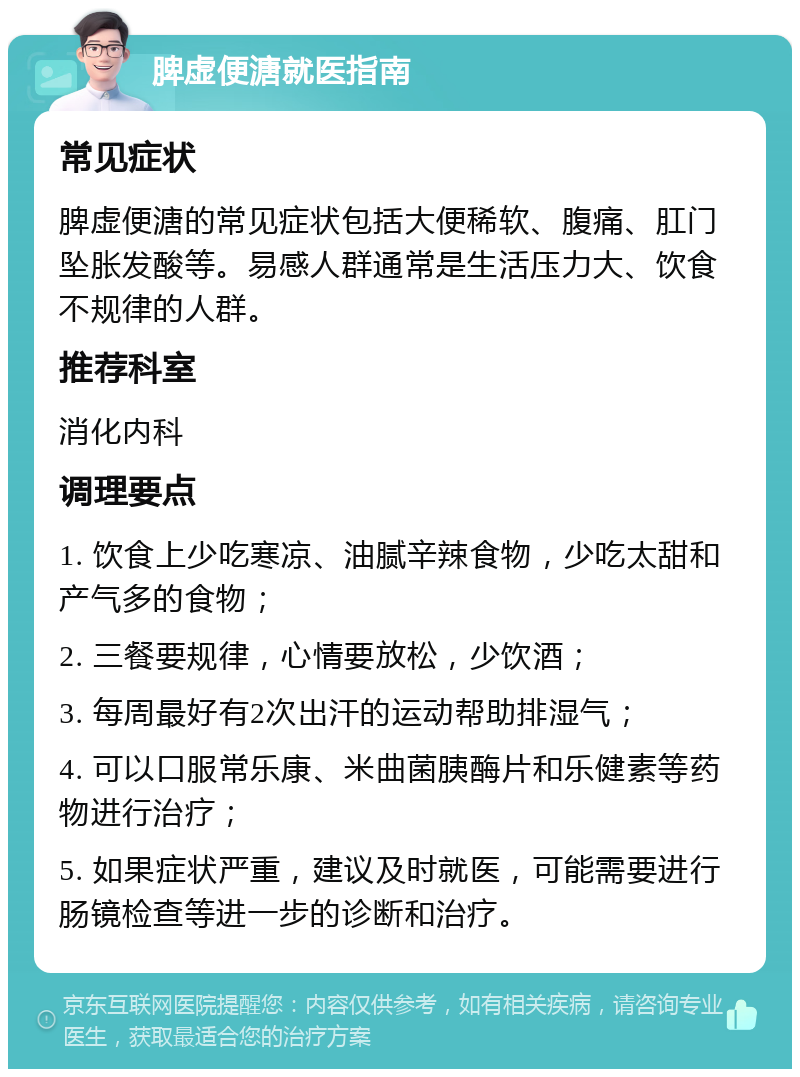 脾虚便溏就医指南 常见症状 脾虚便溏的常见症状包括大便稀软、腹痛、肛门坠胀发酸等。易感人群通常是生活压力大、饮食不规律的人群。 推荐科室 消化内科 调理要点 1. 饮食上少吃寒凉、油腻辛辣食物，少吃太甜和产气多的食物； 2. 三餐要规律，心情要放松，少饮酒； 3. 每周最好有2次出汗的运动帮助排湿气； 4. 可以口服常乐康、米曲菌胰酶片和乐健素等药物进行治疗； 5. 如果症状严重，建议及时就医，可能需要进行肠镜检查等进一步的诊断和治疗。