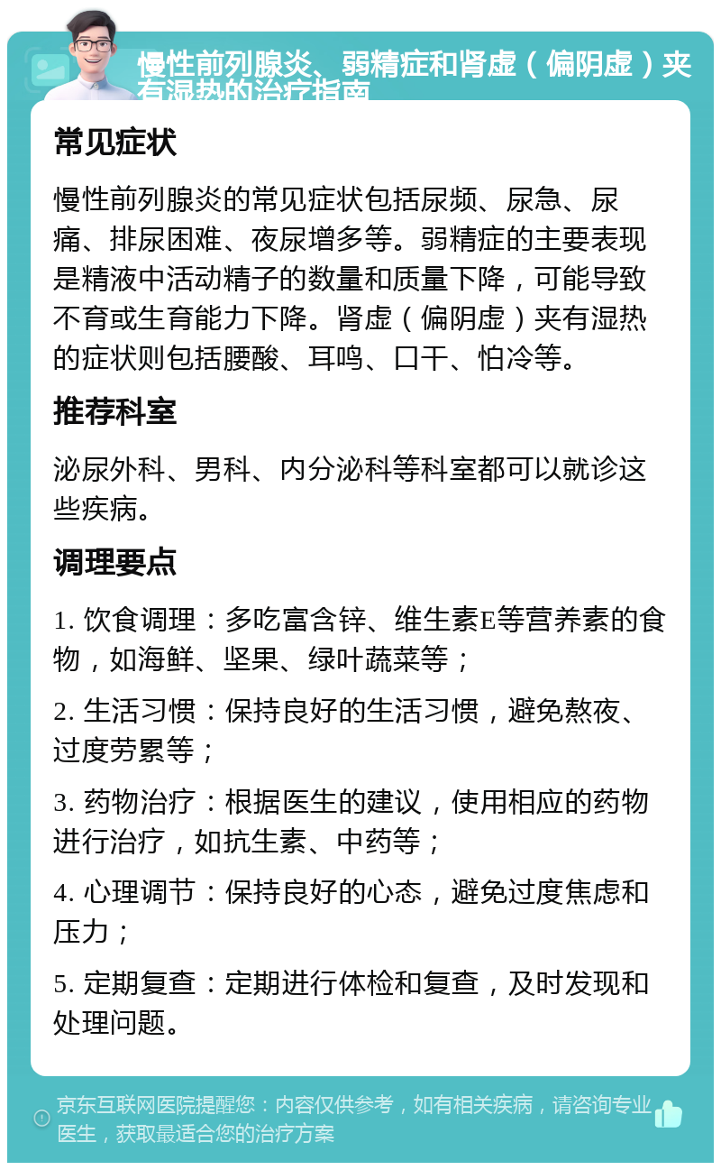 慢性前列腺炎、弱精症和肾虚（偏阴虚）夹有湿热的治疗指南 常见症状 慢性前列腺炎的常见症状包括尿频、尿急、尿痛、排尿困难、夜尿增多等。弱精症的主要表现是精液中活动精子的数量和质量下降，可能导致不育或生育能力下降。肾虚（偏阴虚）夹有湿热的症状则包括腰酸、耳鸣、口干、怕冷等。 推荐科室 泌尿外科、男科、内分泌科等科室都可以就诊这些疾病。 调理要点 1. 饮食调理：多吃富含锌、维生素E等营养素的食物，如海鲜、坚果、绿叶蔬菜等； 2. 生活习惯：保持良好的生活习惯，避免熬夜、过度劳累等； 3. 药物治疗：根据医生的建议，使用相应的药物进行治疗，如抗生素、中药等； 4. 心理调节：保持良好的心态，避免过度焦虑和压力； 5. 定期复查：定期进行体检和复查，及时发现和处理问题。