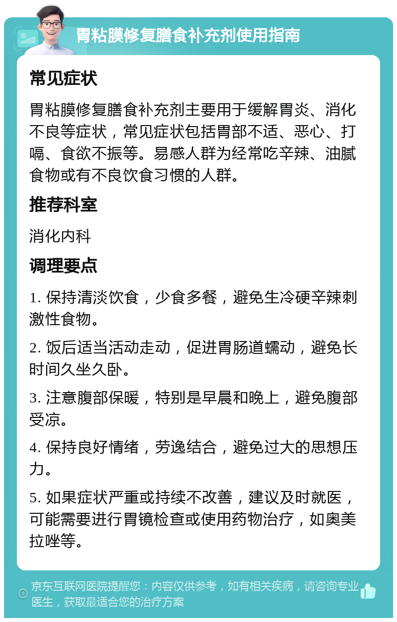 胃粘膜修复膳食补充剂使用指南 常见症状 胃粘膜修复膳食补充剂主要用于缓解胃炎、消化不良等症状，常见症状包括胃部不适、恶心、打嗝、食欲不振等。易感人群为经常吃辛辣、油腻食物或有不良饮食习惯的人群。 推荐科室 消化内科 调理要点 1. 保持清淡饮食，少食多餐，避免生冷硬辛辣刺激性食物。 2. 饭后适当活动走动，促进胃肠道蠕动，避免长时间久坐久卧。 3. 注意腹部保暖，特别是早晨和晚上，避免腹部受凉。 4. 保持良好情绪，劳逸结合，避免过大的思想压力。 5. 如果症状严重或持续不改善，建议及时就医，可能需要进行胃镜检查或使用药物治疗，如奥美拉唑等。