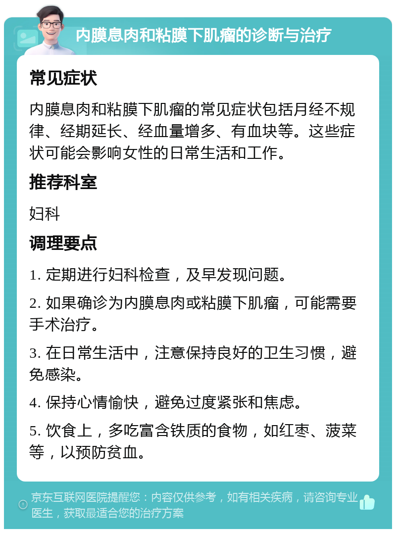 内膜息肉和粘膜下肌瘤的诊断与治疗 常见症状 内膜息肉和粘膜下肌瘤的常见症状包括月经不规律、经期延长、经血量增多、有血块等。这些症状可能会影响女性的日常生活和工作。 推荐科室 妇科 调理要点 1. 定期进行妇科检查，及早发现问题。 2. 如果确诊为内膜息肉或粘膜下肌瘤，可能需要手术治疗。 3. 在日常生活中，注意保持良好的卫生习惯，避免感染。 4. 保持心情愉快，避免过度紧张和焦虑。 5. 饮食上，多吃富含铁质的食物，如红枣、菠菜等，以预防贫血。