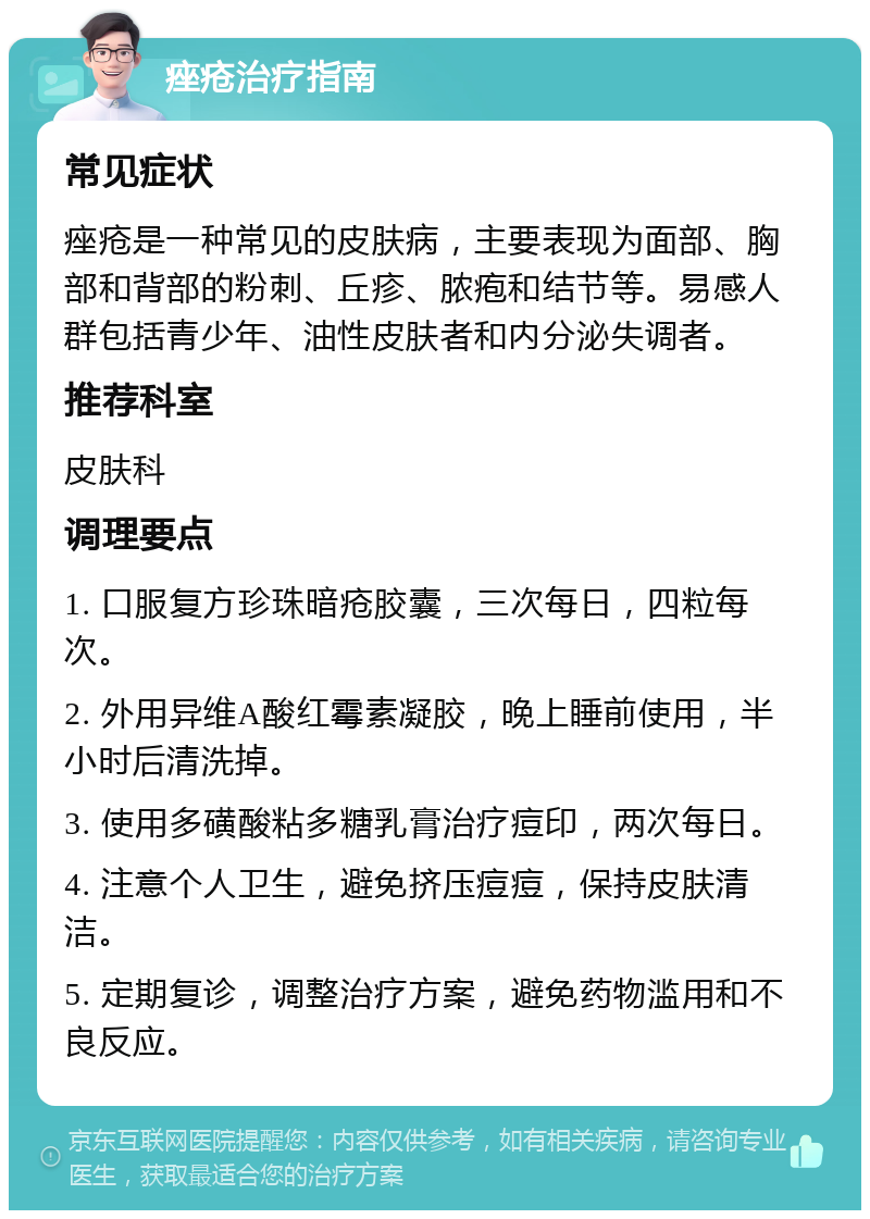 痤疮治疗指南 常见症状 痤疮是一种常见的皮肤病，主要表现为面部、胸部和背部的粉刺、丘疹、脓疱和结节等。易感人群包括青少年、油性皮肤者和内分泌失调者。 推荐科室 皮肤科 调理要点 1. 口服复方珍珠暗疮胶囊，三次每日，四粒每次。 2. 外用异维A酸红霉素凝胶，晚上睡前使用，半小时后清洗掉。 3. 使用多磺酸粘多糖乳膏治疗痘印，两次每日。 4. 注意个人卫生，避免挤压痘痘，保持皮肤清洁。 5. 定期复诊，调整治疗方案，避免药物滥用和不良反应。