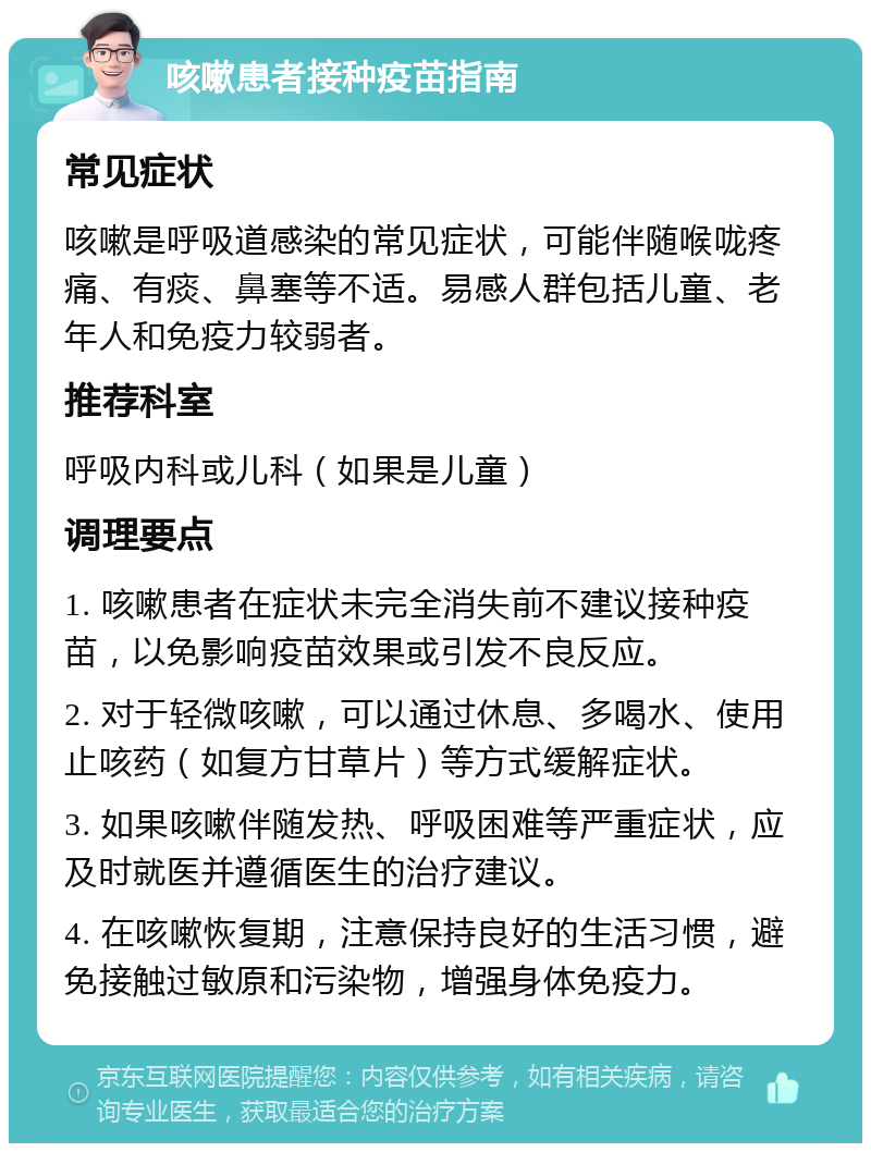 咳嗽患者接种疫苗指南 常见症状 咳嗽是呼吸道感染的常见症状，可能伴随喉咙疼痛、有痰、鼻塞等不适。易感人群包括儿童、老年人和免疫力较弱者。 推荐科室 呼吸内科或儿科（如果是儿童） 调理要点 1. 咳嗽患者在症状未完全消失前不建议接种疫苗，以免影响疫苗效果或引发不良反应。 2. 对于轻微咳嗽，可以通过休息、多喝水、使用止咳药（如复方甘草片）等方式缓解症状。 3. 如果咳嗽伴随发热、呼吸困难等严重症状，应及时就医并遵循医生的治疗建议。 4. 在咳嗽恢复期，注意保持良好的生活习惯，避免接触过敏原和污染物，增强身体免疫力。