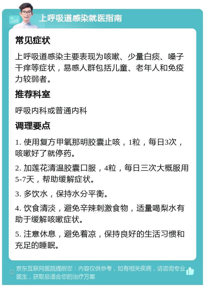 上呼吸道感染就医指南 常见症状 上呼吸道感染主要表现为咳嗽、少量白痰、嗓子干痒等症状，易感人群包括儿童、老年人和免疫力较弱者。 推荐科室 呼吸内科或普通内科 调理要点 1. 使用复方甲氧那明胶囊止咳，1粒，每日3次，咳嗽好了就停药。 2. 加莲花清温胶囊口服，4粒，每日三次大概服用5-7天，帮助缓解症状。 3. 多饮水，保持水分平衡。 4. 饮食清淡，避免辛辣刺激食物，适量喝梨水有助于缓解咳嗽症状。 5. 注意休息，避免着凉，保持良好的生活习惯和充足的睡眠。