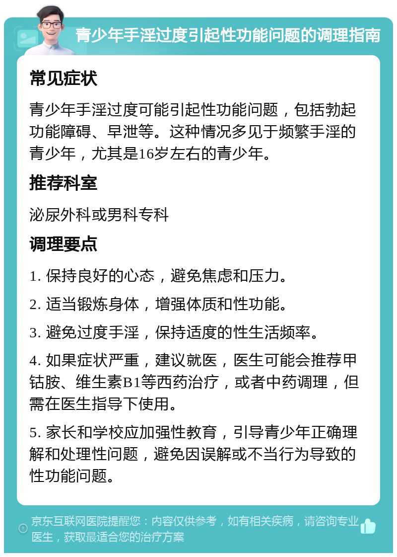 青少年手淫过度引起性功能问题的调理指南 常见症状 青少年手淫过度可能引起性功能问题，包括勃起功能障碍、早泄等。这种情况多见于频繁手淫的青少年，尤其是16岁左右的青少年。 推荐科室 泌尿外科或男科专科 调理要点 1. 保持良好的心态，避免焦虑和压力。 2. 适当锻炼身体，增强体质和性功能。 3. 避免过度手淫，保持适度的性生活频率。 4. 如果症状严重，建议就医，医生可能会推荐甲钴胺、维生素B1等西药治疗，或者中药调理，但需在医生指导下使用。 5. 家长和学校应加强性教育，引导青少年正确理解和处理性问题，避免因误解或不当行为导致的性功能问题。