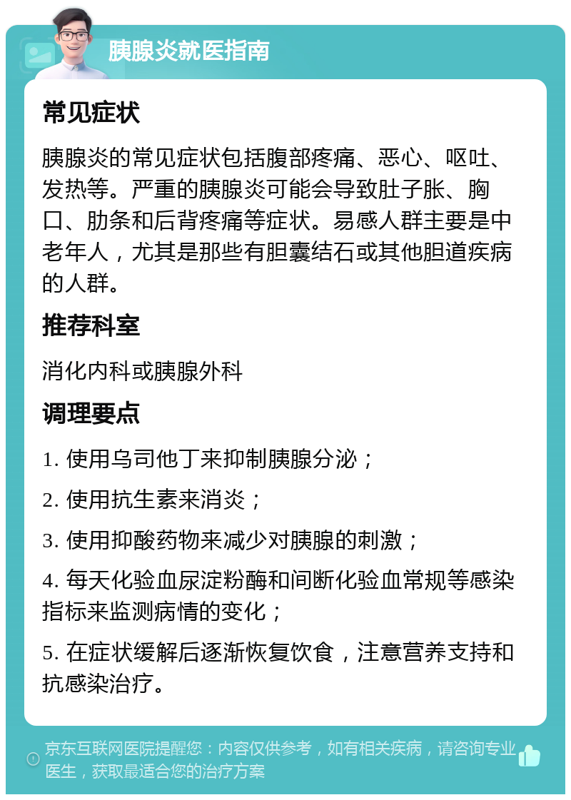 胰腺炎就医指南 常见症状 胰腺炎的常见症状包括腹部疼痛、恶心、呕吐、发热等。严重的胰腺炎可能会导致肚子胀、胸口、肋条和后背疼痛等症状。易感人群主要是中老年人，尤其是那些有胆囊结石或其他胆道疾病的人群。 推荐科室 消化内科或胰腺外科 调理要点 1. 使用乌司他丁来抑制胰腺分泌； 2. 使用抗生素来消炎； 3. 使用抑酸药物来减少对胰腺的刺激； 4. 每天化验血尿淀粉酶和间断化验血常规等感染指标来监测病情的变化； 5. 在症状缓解后逐渐恢复饮食，注意营养支持和抗感染治疗。