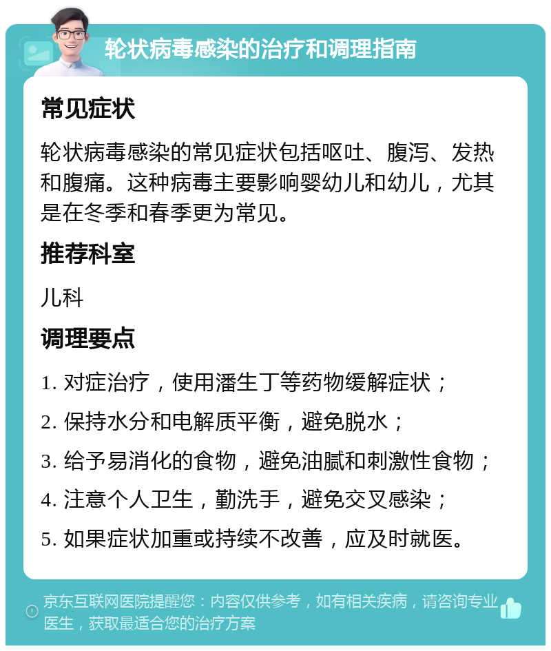 轮状病毒感染的治疗和调理指南 常见症状 轮状病毒感染的常见症状包括呕吐、腹泻、发热和腹痛。这种病毒主要影响婴幼儿和幼儿，尤其是在冬季和春季更为常见。 推荐科室 儿科 调理要点 1. 对症治疗，使用潘生丁等药物缓解症状； 2. 保持水分和电解质平衡，避免脱水； 3. 给予易消化的食物，避免油腻和刺激性食物； 4. 注意个人卫生，勤洗手，避免交叉感染； 5. 如果症状加重或持续不改善，应及时就医。