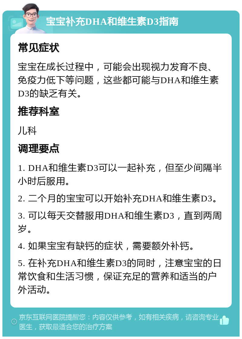 宝宝补充DHA和维生素D3指南 常见症状 宝宝在成长过程中，可能会出现视力发育不良、免疫力低下等问题，这些都可能与DHA和维生素D3的缺乏有关。 推荐科室 儿科 调理要点 1. DHA和维生素D3可以一起补充，但至少间隔半小时后服用。 2. 二个月的宝宝可以开始补充DHA和维生素D3。 3. 可以每天交替服用DHA和维生素D3，直到两周岁。 4. 如果宝宝有缺钙的症状，需要额外补钙。 5. 在补充DHA和维生素D3的同时，注意宝宝的日常饮食和生活习惯，保证充足的营养和适当的户外活动。