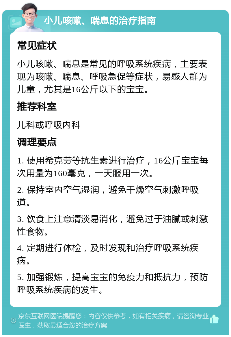 小儿咳嗽、喘息的治疗指南 常见症状 小儿咳嗽、喘息是常见的呼吸系统疾病，主要表现为咳嗽、喘息、呼吸急促等症状，易感人群为儿童，尤其是16公斤以下的宝宝。 推荐科室 儿科或呼吸内科 调理要点 1. 使用希克劳等抗生素进行治疗，16公斤宝宝每次用量为160毫克，一天服用一次。 2. 保持室内空气湿润，避免干燥空气刺激呼吸道。 3. 饮食上注意清淡易消化，避免过于油腻或刺激性食物。 4. 定期进行体检，及时发现和治疗呼吸系统疾病。 5. 加强锻炼，提高宝宝的免疫力和抵抗力，预防呼吸系统疾病的发生。