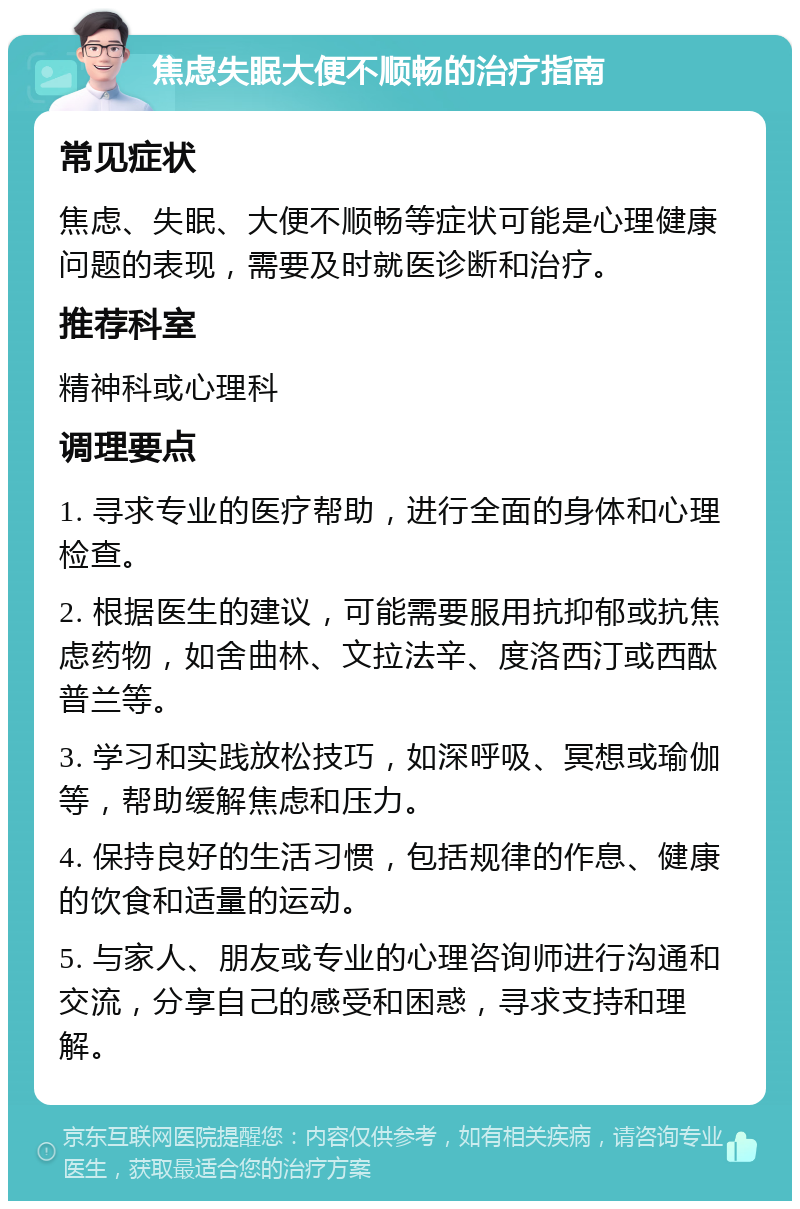 焦虑失眠大便不顺畅的治疗指南 常见症状 焦虑、失眠、大便不顺畅等症状可能是心理健康问题的表现，需要及时就医诊断和治疗。 推荐科室 精神科或心理科 调理要点 1. 寻求专业的医疗帮助，进行全面的身体和心理检查。 2. 根据医生的建议，可能需要服用抗抑郁或抗焦虑药物，如舍曲林、文拉法辛、度洛西汀或西酞普兰等。 3. 学习和实践放松技巧，如深呼吸、冥想或瑜伽等，帮助缓解焦虑和压力。 4. 保持良好的生活习惯，包括规律的作息、健康的饮食和适量的运动。 5. 与家人、朋友或专业的心理咨询师进行沟通和交流，分享自己的感受和困惑，寻求支持和理解。