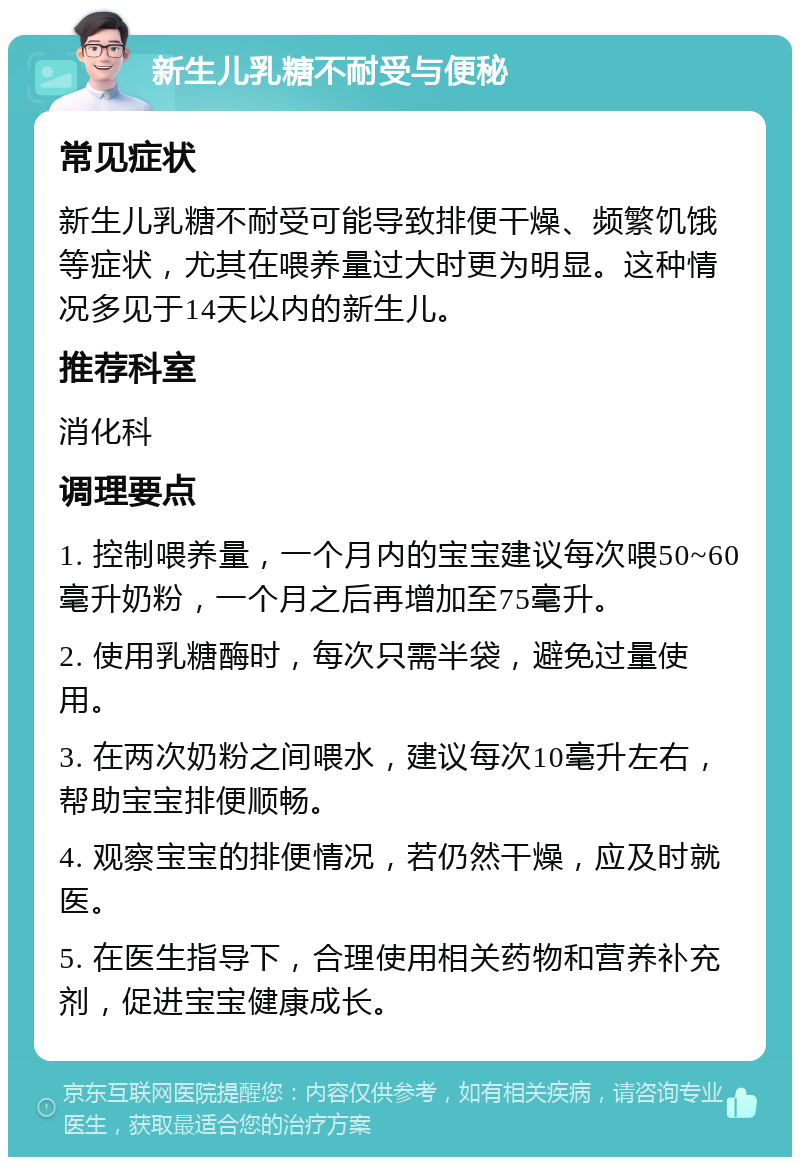 新生儿乳糖不耐受与便秘 常见症状 新生儿乳糖不耐受可能导致排便干燥、频繁饥饿等症状，尤其在喂养量过大时更为明显。这种情况多见于14天以内的新生儿。 推荐科室 消化科 调理要点 1. 控制喂养量，一个月内的宝宝建议每次喂50~60毫升奶粉，一个月之后再增加至75毫升。 2. 使用乳糖酶时，每次只需半袋，避免过量使用。 3. 在两次奶粉之间喂水，建议每次10毫升左右，帮助宝宝排便顺畅。 4. 观察宝宝的排便情况，若仍然干燥，应及时就医。 5. 在医生指导下，合理使用相关药物和营养补充剂，促进宝宝健康成长。