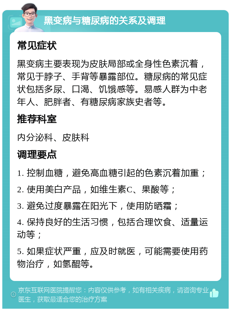 黑变病与糖尿病的关系及调理 常见症状 黑变病主要表现为皮肤局部或全身性色素沉着，常见于脖子、手背等暴露部位。糖尿病的常见症状包括多尿、口渴、饥饿感等。易感人群为中老年人、肥胖者、有糖尿病家族史者等。 推荐科室 内分泌科、皮肤科 调理要点 1. 控制血糖，避免高血糖引起的色素沉着加重； 2. 使用美白产品，如维生素C、果酸等； 3. 避免过度暴露在阳光下，使用防晒霜； 4. 保持良好的生活习惯，包括合理饮食、适量运动等； 5. 如果症状严重，应及时就医，可能需要使用药物治疗，如氢醌等。