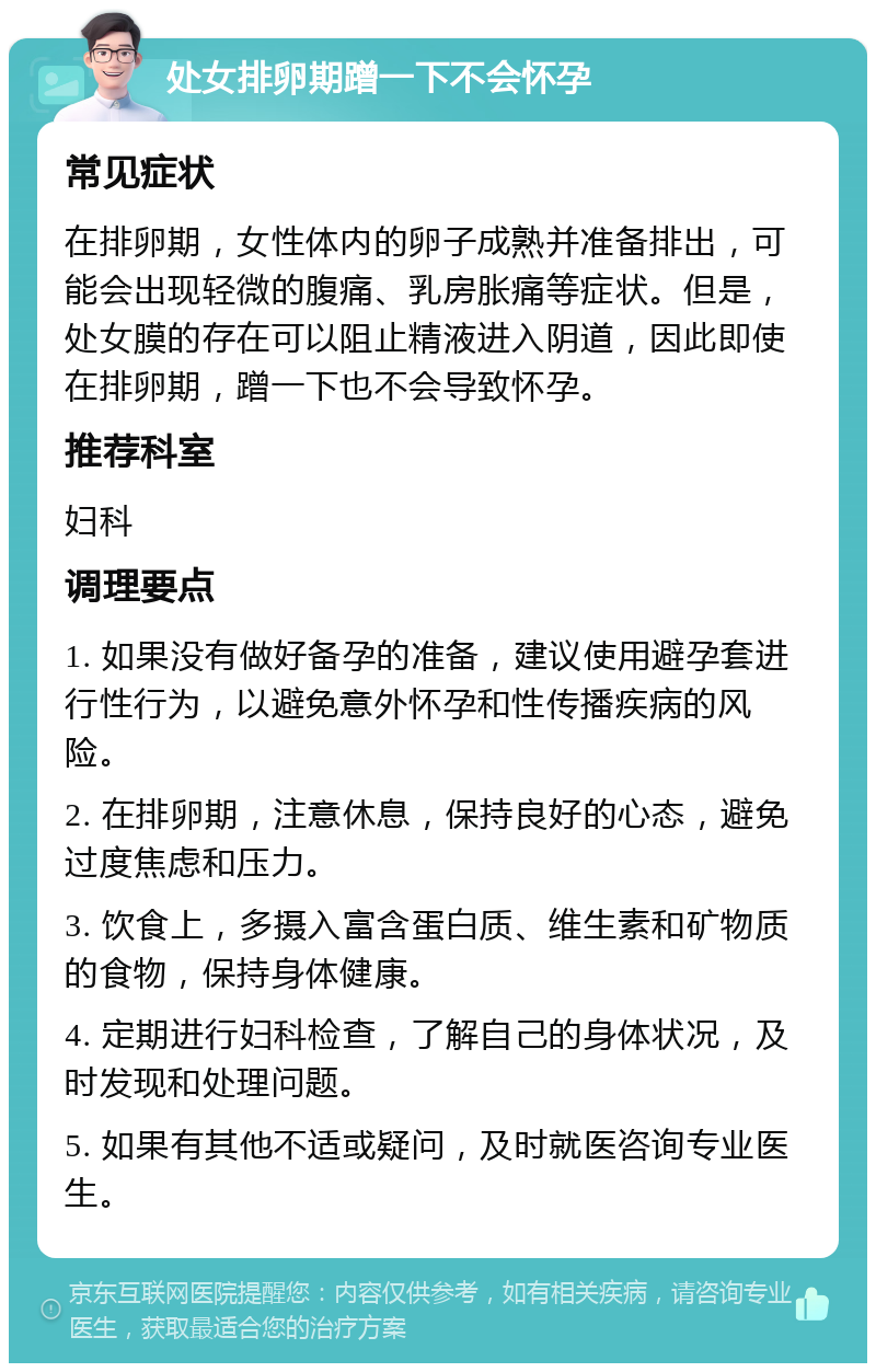 处女排卵期蹭一下不会怀孕 常见症状 在排卵期，女性体内的卵子成熟并准备排出，可能会出现轻微的腹痛、乳房胀痛等症状。但是，处女膜的存在可以阻止精液进入阴道，因此即使在排卵期，蹭一下也不会导致怀孕。 推荐科室 妇科 调理要点 1. 如果没有做好备孕的准备，建议使用避孕套进行性行为，以避免意外怀孕和性传播疾病的风险。 2. 在排卵期，注意休息，保持良好的心态，避免过度焦虑和压力。 3. 饮食上，多摄入富含蛋白质、维生素和矿物质的食物，保持身体健康。 4. 定期进行妇科检查，了解自己的身体状况，及时发现和处理问题。 5. 如果有其他不适或疑问，及时就医咨询专业医生。