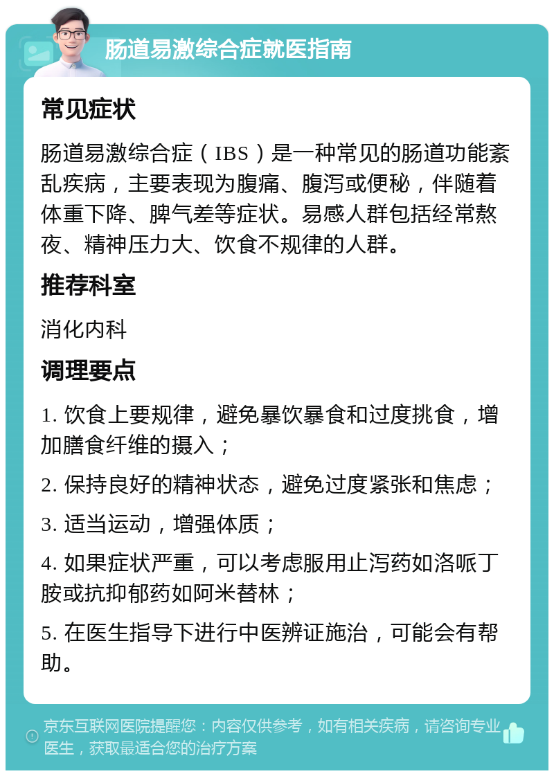 肠道易激综合症就医指南 常见症状 肠道易激综合症（IBS）是一种常见的肠道功能紊乱疾病，主要表现为腹痛、腹泻或便秘，伴随着体重下降、脾气差等症状。易感人群包括经常熬夜、精神压力大、饮食不规律的人群。 推荐科室 消化内科 调理要点 1. 饮食上要规律，避免暴饮暴食和过度挑食，增加膳食纤维的摄入； 2. 保持良好的精神状态，避免过度紧张和焦虑； 3. 适当运动，增强体质； 4. 如果症状严重，可以考虑服用止泻药如洛哌丁胺或抗抑郁药如阿米替林； 5. 在医生指导下进行中医辨证施治，可能会有帮助。