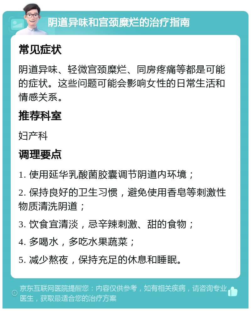 阴道异味和宫颈糜烂的治疗指南 常见症状 阴道异味、轻微宫颈糜烂、同房疼痛等都是可能的症状。这些问题可能会影响女性的日常生活和情感关系。 推荐科室 妇产科 调理要点 1. 使用延华乳酸菌胶囊调节阴道内环境； 2. 保持良好的卫生习惯，避免使用香皂等刺激性物质清洗阴道； 3. 饮食宜清淡，忌辛辣刺激、甜的食物； 4. 多喝水，多吃水果蔬菜； 5. 减少熬夜，保持充足的休息和睡眠。